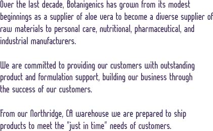 Over the last decade, Botanigenics has grown from its modest beginnings as a supplier of aloe vera to become a diverse supplier of raw materials to personal care, nutritional, pharmaceutical, and industrial manufacturers. We are committed to providing our customers with outstanding product and formulation support, building our business through the success of our customers. From our Northridge, CA warehouse we are prepared to ship products to meet the "just in time" needs of customers.