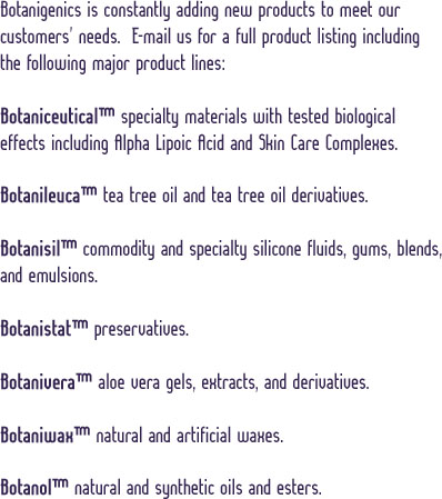 Botanigenics is constantly adding new products to meet our customers' needs. E-mail us for a full product listing including the following major lines: Botaniceutical specialty materials with tested biological effects including Alpha Lipoic Acid and Skin Care Complexes.  --  Bontanileuca tea tree oil and tea tree oil derivatives.  --  Botanisil commodity and specialty silicone fluids, gums, blends, and emulsions.  --  Botanistat preservaties.  --  Botanivera aloe vera gels, extracts, and derivatives.  --  Botaniwax natural and artificial waxes.  --  Botanol natural and synthetic oils and esters.